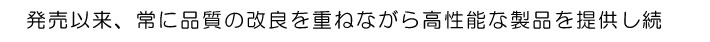 発売以来、常に品質の改良を重ねながら高性能な製品を提供し続