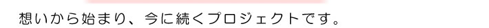 想いから始まり、今に続くプロジェクトです。