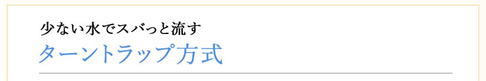 少ない水でスバっと流す　ターントラップ方式