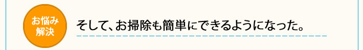 そして、お掃除も簡単にできるようになった。