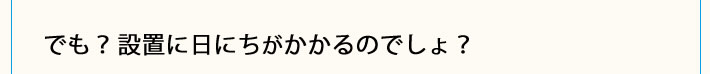 でも？設置に日にちがかかるのでしょ？