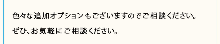 色々な追加オプションもございますのでご相談ください。ぜひ、お気軽にご相談ください。