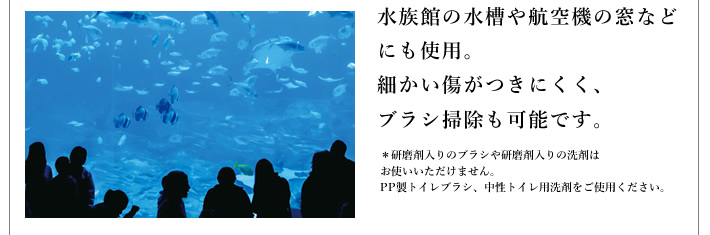 水族館の水槽や航空機の窓などにも使用。細かい傷がつきにくく、ブラシ掃除も可能です。