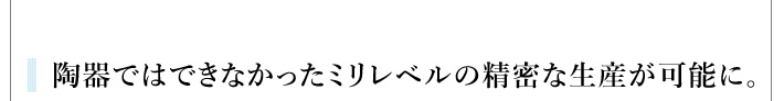 陶器ではできなかったミリレベルの精密な生産が可能に。