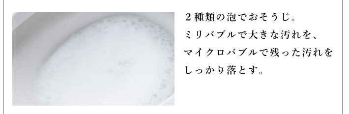 ２種類の泡でおそうじ。ミリバブルで大きな汚れを、マイクロバブルで残った汚れをしっかり落とす。