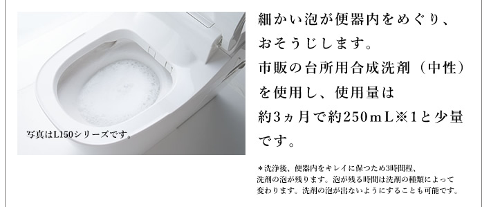 細かい泡が便器内をめぐり、おそうじします。市販の台所用合成洗剤（中性）を使用し、使用量は約3ヵ月で約250ｍL※1と少量です。