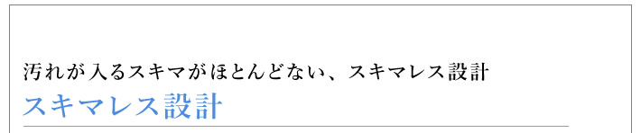 スキマレス設計 汚れが入るスキマがほとんどない、 スキマレス設計