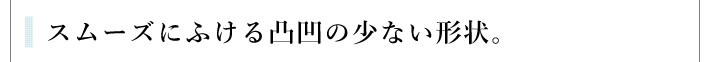 スムーズにふける凸凹の少ない形状。