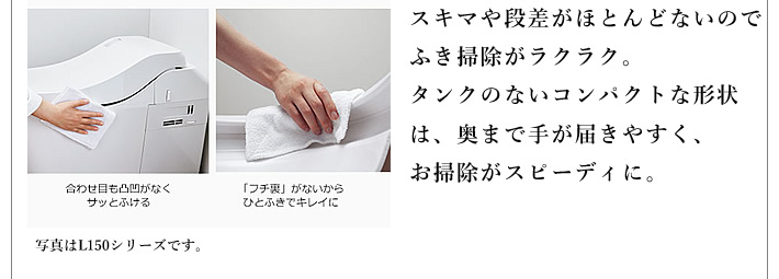 スキマや段差がほとんどないのでふき掃除がラクラク。タンクのないコンパクトな形状は、奥まで手が届きやすく、お掃除がスピーディに。