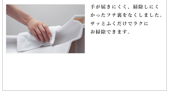 手が届きにくく、掃除しにくかったフチ裏をなくしました。サッとふくだけでラクに