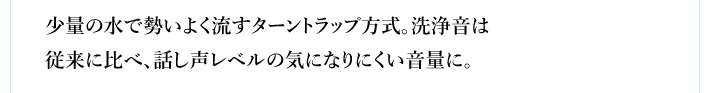 少量の水で勢いよく流すターントラップ方式。洗浄音は従来に比べ、話し声レベルの気になりにくい音量に。