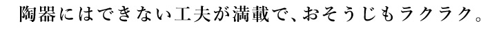 陶器にはできない工夫が満載で、おそうじもラクラク。