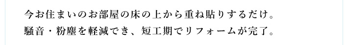 今お住まいのお部屋の床の上から重ね貼りするだけ。騒音・粉塵を軽減でき、短工期でリフォームが完了。