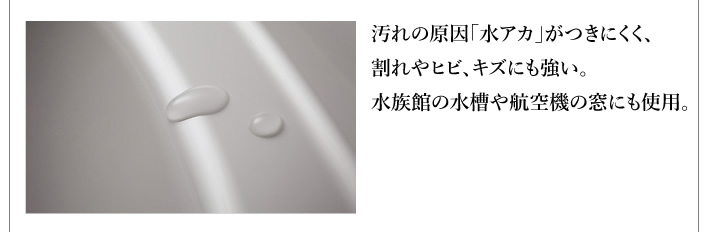 汚れの原因「水アカ」がつきにくく、割れやヒビ、キズにも強い。水族館の水槽や航空機の窓にも使用。