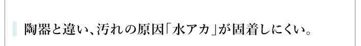 陶器と違い、汚れの原因「水アカ」が固着しにくい。