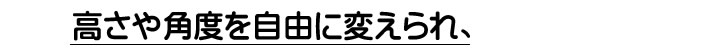 高さや角度を自由に変えられ、