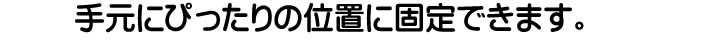 手元にぴったりの位置に固定できます。
