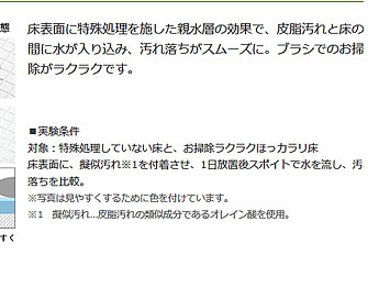 床表面に特殊処理を施した親水層の効果で、皮脂汚れと床の間に水が入り込み、汚れ落ちがスムーズに。ブラシでのお掃除がラクラクです。■実験条件対象：特殊処理していない床と、お掃除ラクラクほっカラリ床床表面に、擬似汚れ※1を付着させ、1日放置後スポイトで水を流し、汚れ落ちを比較。※写真は見やすくするために色を付けています。※1　擬似汚れ…皮脂汚れの類似成分であるオレイン酸を使用。