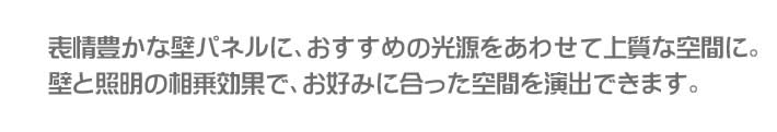 表情豊かな壁パネルに、おすすめの光源をあわせて上質な空間に。壁と照明の相乗効果で、お好みに合った空間を演出できます。