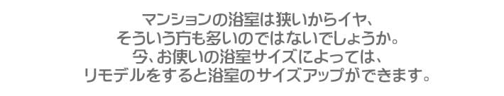 マンションの浴室は狭いからイヤ、そういう方も多いのではないでしょうか。今、お使いの浴室サイズによっては、リモデルをすると浴室のサイズアップができます。