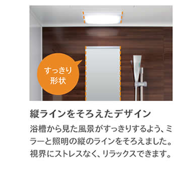 すっきり形状　縦ラインをそろえたデザイン浴槽から見た風景がすっきりするよう、ミラーと照明の縦のラインをそろえました。視界にストレスなく、リラックスできます。