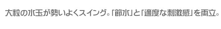 大粒の水玉が勢いよくスイング。節水と適度な刺激感を両立