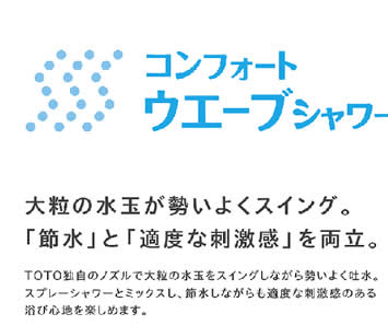 TOTO独自のノズルで大粒の水玉をスイングしながら勢いよく吐水。
			スプレーシャワーとミックスし、節水しながらも適度な刺激感のある
			浴び心地を楽しめます。