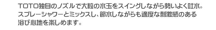 TOTO独自のノズルで大粒の水玉をスイングしながら勢いよく吐水。スプレーシャワーとミックスし、節水しながらも適度な刺激感のある浴び心地を楽しめます。