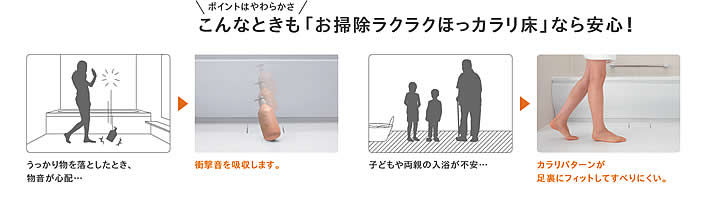 ポイントはやわらかさ　こんなときも「お掃除ラクラクほっカラリ床」なら安心!　うっかり物を落としたとき、 子どもや両親の入浴が不安…
			物音が心配…カラリパターンが足裏にフィットしてすべりにくい。衝撃音を吸収します。「ヒヤッとしない」「翌朝カラリ」「お掃除ラクラク」はもちろん
			「心地よいやわらかさ」で高い評価をいただいています。