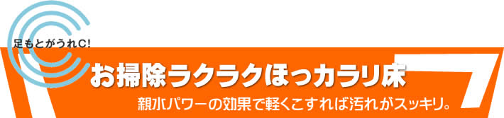 足もとがうれＣ！　お掃除ラクラクほっカラリ床　親水パワーの効果で軽くこすれば汚れがスッキリ。