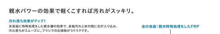 親水パワーの効果で軽くこすれば汚れがスッキリ。　汚れ落ち効果がアップ！床表面に特殊処理をした親水層の効果で、皮脂汚れと床の間に水が入り込み、汚れ落ちがスムーズに。ブラシでのお掃除がラクラクです。