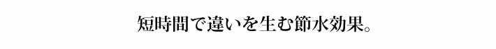 短時間で違いを生む節水効果。