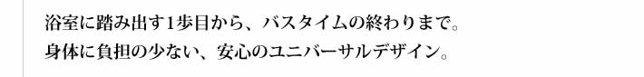 浴室に踏み出す1歩目から、バスタイムの終わりまで。身体に負担の少ない、安心のユニバーサルデザイン。