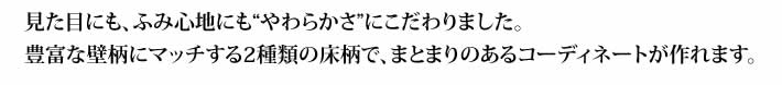 見た目にも、ふみ心地にもやわらかさにこだわりました。豊富な壁柄にマッチする2種類の床柄で、まとまりのあるコーディネートが作れます。