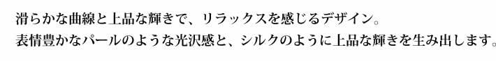 滑らかな曲線と上品な輝きで、リラックスを感じるデザイン。表情豊かなパールのような光沢感と、シルクのように上品な輝きを生み出します。