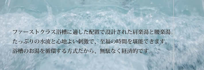 ファーストクラス浴槽に適した配置で設計された肩楽湯と腰楽湯。
            たっぷりの水流と心地よい刺激で、至福の時間を堪能できます。
            浴槽のお湯を循環する方式だから、無駄なく経済的です。