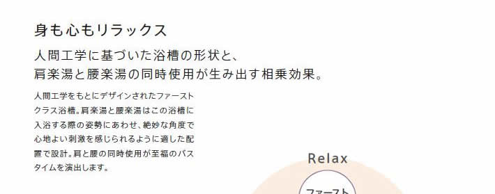 身も心もリラックス

            人間工学に基づいた浴槽の形状と、肩楽湯と腰楽湯の同時使用が生み出す相乗効果。

            人間工学をもとにデザインされたファーストクラス浴槽。肩楽湯と腰楽湯はこの浴槽に入浴する際の姿勢にあわせ、絶妙な角度で心地よい刺激を感じられるように適した配置で設計。肩と腰の同時使用が至福のバスタイムを演出します。