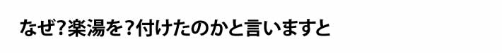 なぜ？楽湯を？付けたのかと言いますと