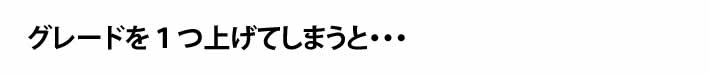 グレードを１つ上げてしまうと・・・