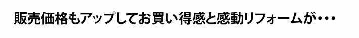 販売価格もアップしてお買い得感と感動リフォームが・・・