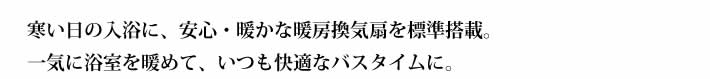 暖房換気扇寒い日の入浴に、安心・暖かな暖房換気扇を標準搭載。一気に浴室を暖めて、いつも快適なバスタイムに。