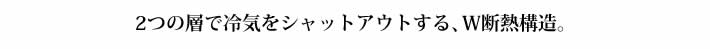2つの層で冷気をシャットアウトする、W断熱構造。