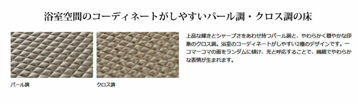 浴室空間のコーディネートがしやすいパール調・クロス調の床　上品な輝きとシャープさをあわせ持つパール調と、やわらかく穏やかな印象のクロス調。浴室のコーディネートがしやすい2種のデザインです。一コマ一コマの面をランダムに傾け、光と呼応することで、繊細でやわらかな表情が生まれます。