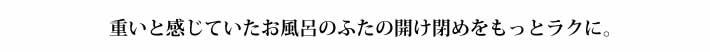 重いと感じていたお風呂のふたの開け閉めをもっとラクに。