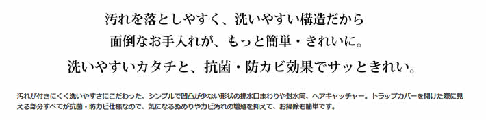 汚れを落としやすく、洗いやすい構造だから面倒なお手入れが、もっと簡単・きれいに。洗いやすいカタチと、抗菌・防カビ※効果でサッときれい。