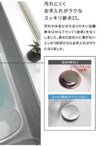 汚れにくくお手入れがラクなスッキリ排水口。汚れや水あかがたまりやすい浴槽排水口からフランジ（金具）をなくしました。排水口まわりに溝がないスッキリ形状だからお手入れがラクになりました。