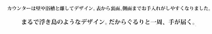 カウンターは壁や浴槽と離してデザイン。表から裏面、側面までお手入れがしやすくなりました。まるで浮き島のようなデザイン。だからぐるりと一周、手が届く。