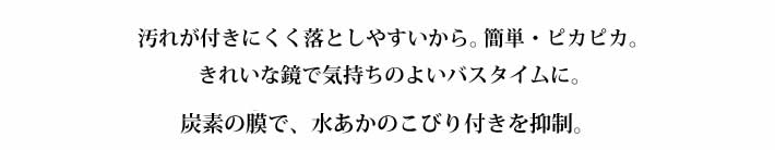 汚れが付きにくく落としやすいから。簡単・ピカピカ。
            きれいな鏡で気持ちのよいバスタイムに。
            炭素の膜で、水あかのこびり付きを抑制。