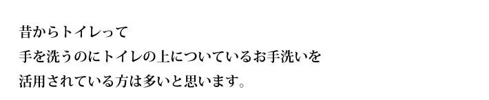 昔からトイレって
手を洗うのにトイレの上についているお手洗いを
活用されている方は多いと思います。