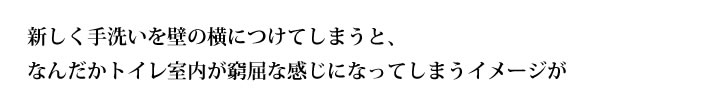 新しく手洗いを壁の横につけてしまうと、
なんだかトイレ室内が窮屈な感じになってしまうイメージが